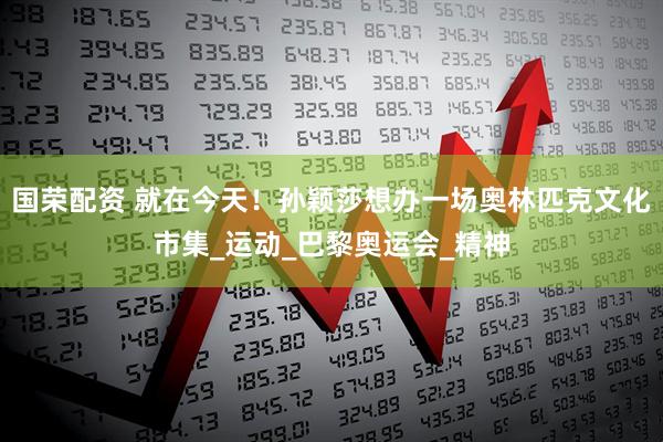 国荣配资 就在今天！孙颖莎想办一场奥林匹克文化市集_运动_巴黎奥运会_精神