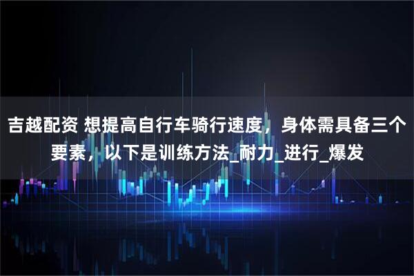 吉越配资 想提高自行车骑行速度，身体需具备三个要素，以下是训练方法_耐力_进行_爆发