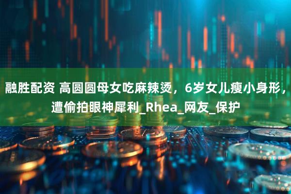 融胜配资 高圆圆母女吃麻辣烫，6岁女儿瘦小身形，遭偷拍眼神犀利_Rhea_网友_保护