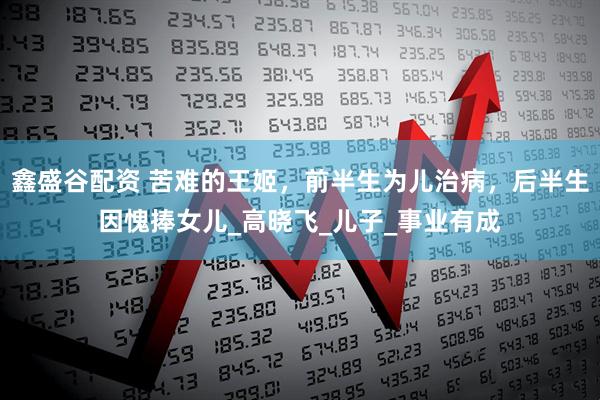 鑫盛谷配资 苦难的王姬，前半生为儿治病，后半生因愧捧女儿_高晓飞_儿子_事业有成