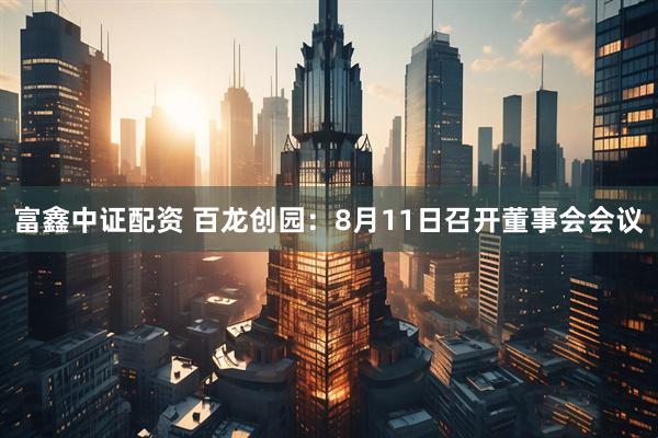 富鑫中证配资 百龙创园：8月11日召开董事会会议