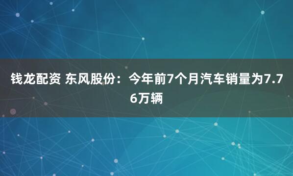 钱龙配资 东风股份：今年前7个月汽车销量为7.76万辆