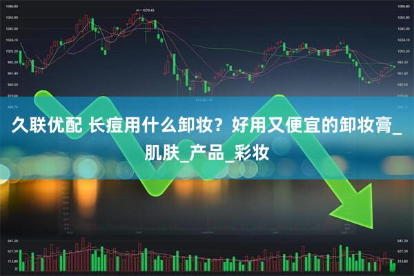 久联优配 长痘用什么卸妆？好用又便宜的卸妆膏_肌肤_产品_彩妆