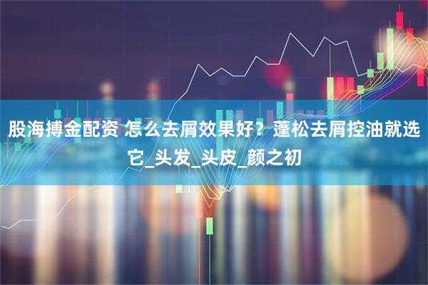 股海搏金配资 怎么去屑效果好？蓬松去屑控油就选它_头发_头皮_颜之初