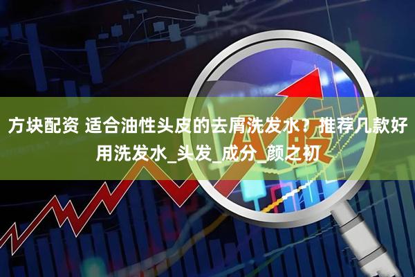 方块配资 适合油性头皮的去屑洗发水？推荐几款好用洗发水_头发_成分_颜之初